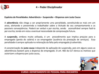 CURSO: DEPARTAMENTO DE PESSOAL PARA INICIANTES
Espécies de Penalidades: Advertência – Suspensão – Dispensa com Justa Causa
A advertência não chega a ser propriamente uma penalidade, constituindo-se mais em um
aviso, alertando e prevenindo o trabalhador sobre a ilicitude de seu comportamento e as
possíveis conseqüências. Poderá ser verbal e por escrito, sendo aconselhável sempre fazê-la
por escrito, tendo em vista a eventual necessidade de comprovação futura.
A suspensão, embora muito utilizada, é um procedimento que implica prejuízo para o
empregado (perda do salário) e ao empregador (ausência da prestação de serviços). Essa
penalidade é sempre aplicada na reiteração da falta pelo empregado já advertido.
A caracterização da justa causa independe da aplicação de suspensão, pois em alguns casos as
advertências bastam para a dispensa do empregado. O art. 482 da CLT elenca os motivos que
autorizam a dispensa por justa causa,
4 – Poder Disciplinador
 
