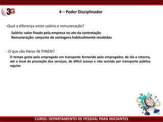 CURSO: DEPARTAMENTO DE PESSOAL PARA INICIANTES
-Qual a diferença entre salário e remuneração?
Salário: valor fixado pela empresa no ato da contratação
Remuneração: conjunto de vantagens habitualmente recebidas
O tempo gasto pelo empregado em transporte fornecido pelo empregador, de ida e retorno,
até o local da prestação dos serviços, de difícil acesso e não servido por transporte público
regular.
- O que são Horas IN ITINERI?
4 – Poder Disciplinador
 