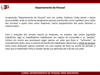 CURSO: DEPARTAMENTO DE PESSOAL PARA INICIANTES
Departamento de Pessoal
A expressão “Departamento de Pessoal” tem um caráter histórico, vindo desde a época
da escravidão, onde os senhores designavam pessoas (conhecidos como capitães), para cuidar
dos escravos a quem viam como máquinas, meros equipamentos dos quais extraiam o
máximo deles.
Com a evolução dos tempos vieram as empresas, no entanto, não existia legislação
trabalhista, logo os trabalhadores trabalhavam em regime de escravidão e os “patrões”
tinham em mente que precisavam pagar apenas um valor que fosse o “suficiente”, no
entendimento deles, para o sustento da família do trabalhador. Nessa fase o chefe de pessoal,
tinha como atribuição apenas controlar em uma espécie de ficha ou escrita do pessoal, o
valor que o trabalhador tinha a receber desde sua admissão até o dia de sua saída
 
