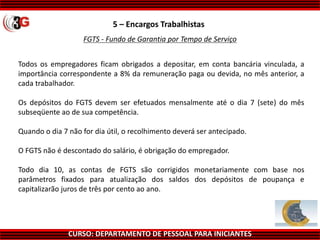 CURSO: DEPARTAMENTO DE PESSOAL PARA INICIANTES
5 – Encargos Trabalhistas
FGTS - Fundo de Garantia por Tempo de Serviço
Todos os empregadores ficam obrigados a depositar, em conta bancária vinculada, a
importância correspondente a 8% da remuneração paga ou devida, no mês anterior, a
cada trabalhador.
Os depósitos do FGTS devem ser efetuados mensalmente até o dia 7 (sete) do mês
subseqüente ao de sua competência.
Quando o dia 7 não for dia útil, o recolhimento deverá ser antecipado.
O FGTS não é descontado do salário, é obrigação do empregador.
Todo dia 10, as contas de FGTS são corrigidos monetariamente com base nos
parâmetros fixados para atualização dos saldos dos depósitos de poupança e
capitalizarão juros de três por cento ao ano.
 