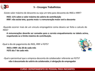 CURSO: DEPARTAMENTO DE PESSOAL PARA INICIANTES
-Qual o dia de pagamento do INSS, IRRF e FGTS?
INSS: 11% sobre o valor máximo do salário de contribuição
IRRF: não existe teto, quanto maio r a remuneração maior será o desconto
A remunerações deverão ser somadas para o correto enquadramento na tabela acima,
respeitando-se o limite máximo de contribuição.
INSS e IRRF: dia 20 de cada mês
FGTS dia 7 de cada mês
não é descontado do salário do colaborador, é obrigação do empregador
5 – Encargos Trabalhistas
-Existe valor máximo de desconto ou seja um teto para desconto do INSS e IRRF?
-Quando ocorrer mais de um vinculo empregatício como devera ser feito o calculo do
INSS?
-Qual o percentual que a empresa desconta do colaborador referente ao FGTS?
 
