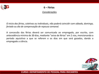 CURSO: DEPARTAMENTO DE PESSOAL PARA INICIANTES
6 – Férias
Considerações
O início das férias, coletivas ou individuais, não poderá coincidir com sábado, domingo,
feriado ou dia de compensação de repouso semanal.
A concessão das férias deverá ser comunicada ao empregado, por escrito, com
antecedência mínima de 30 dias, mediante "aviso de férias" em 2 vias, mencionando o
período aquisitivo a que se referem e os dias em que será gozadas, dando o
empregado a ciência.
 