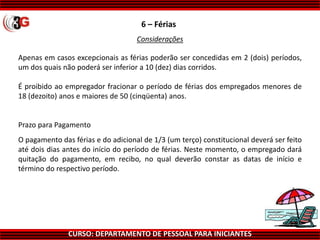 CURSO: DEPARTAMENTO DE PESSOAL PARA INICIANTES
6 – Férias
Apenas em casos excepcionais as férias poderão ser concedidas em 2 (dois) períodos,
um dos quais não poderá ser inferior a 10 (dez) dias corridos.
É proibido ao empregador fracionar o período de férias dos empregados menores de
18 (dezoito) anos e maiores de 50 (cinqüenta) anos.
Prazo para Pagamento
O pagamento das férias e do adicional de 1/3 (um terço) constitucional deverá ser feito
até dois dias antes do início do período de férias. Neste momento, o empregado dará
quitação do pagamento, em recibo, no qual deverão constar as datas de início e
término do respectivo período.
Considerações
 