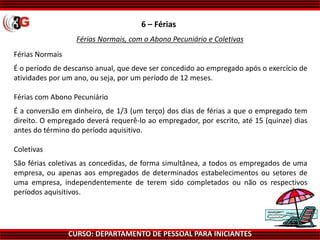 CURSO: DEPARTAMENTO DE PESSOAL PARA INICIANTES
6 – Férias
Férias Normais, com o Abono Pecuniário e Coletivas
Férias Normais
É o período de descanso anual, que deve ser concedido ao empregado após o exercício de
atividades por um ano, ou seja, por um período de 12 meses.
Férias com Abono Pecuniário
É a conversão em dinheiro, de 1/3 (um terço) dos dias de férias a que o empregado tem
direito. O empregado deverá requerê-lo ao empregador, por escrito, até 15 (quinze) dias
antes do término do período aquisitivo.
Coletivas
São férias coletivas as concedidas, de forma simultânea, a todos os empregados de uma
empresa, ou apenas aos empregados de determinados estabelecimentos ou setores de
uma empresa, independentemente de terem sido completados ou não os respectivos
períodos aquisitivos.
 