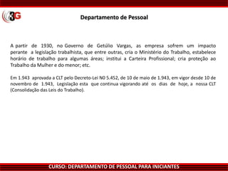 CURSO: DEPARTAMENTO DE PESSOAL PARA INICIANTES
Departamento de Pessoal
A partir de 1930, no Governo de Getúlio Vargas, as empresa sofrem um impacto
perante a legislação trabalhista, que entre outras, cria o Ministério do Trabalho, estabelece
horário de trabalho para algumas áreas; institui a Carteira Profissional; cria proteção ao
Trabalho da Mulher e do menor; etc.
Em 1.943 aprovada a CLT pelo Decreto-Lei N0 5.452, de 10 de maio de 1.943, em vigor desde 10 de
novembro de 1.943, Legislação esta que continua vigorando até os dias de hoje, a nossa CLT
(Consolidação das Leis do Trabalho).
 