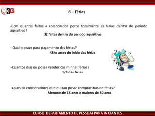 CURSO: DEPARTAMENTO DE PESSOAL PARA INICIANTES
6 – Férias
-Com quantas faltas o colaborador perde totalmente as férias dentro do período
aquisitivo?
32 faltas dentro do período aquisitivo
48hs antes do início das férias
1/3 das férias
Menores de 18 anos e maiores de 50 anos
-Quais os colaboradores que eu não posso comprar dias de férias?
-Quantos dias eu posso vender das minhas férias?
- Qual o prazo para pagamento das férias?
 