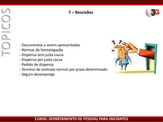 CURSO: DEPARTAMENTO DE PESSOAL PARA INICIANTES
7 – Rescisões
- Documentos a serem apresentados
- Normas de homologação
- Dispensa sem justa causa
- Dispensa por justa causa
- Pedido de dispensa
- Termino de contrato normal por prazo determinado
- Seguro desemprego
 