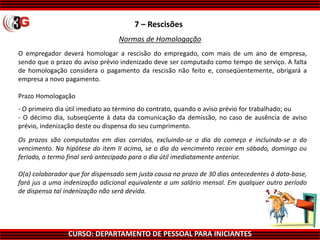 CURSO: DEPARTAMENTO DE PESSOAL PARA INICIANTES
7 – Rescisões
Normas de Homologação
O empregador deverá homologar a rescisão do empregado, com mais de um ano de empresa,
sendo que o prazo do aviso prévio indenizado deve ser computado como tempo de serviço. A falta
de homologação considera o pagamento da rescisão não feito e, conseqüentemente, obrigará a
empresa a novo pagamento.
Prazo Homologação
- O primeiro dia útil imediato ao término do contrato, quando o aviso prévio for trabalhado; ou
- O décimo dia, subseqüente à data da comunicação da demissão, no caso de ausência de aviso
prévio, indenização deste ou dispensa do seu cumprimento.
Os prazos são computados em dias corridos, excluindo-se o dia do começo e incluindo-se o do
vencimento. Na hipótese do item II acima, se o dia do vencimento recair em sábado, domingo ou
feriado, o termo final será antecipado para o dia útil imediatamente anterior.
O(a) colaborador que for dispensado sem justa causa no prazo de 30 dias antecedentes à data-base,
fará jus a uma indenização adicional equivalente a um salário mensal. Em qualquer outro período
de dispensa tal indenização não será devida.
 