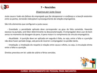 CURSO: DEPARTAMENTO DE PESSOAL PARA INICIANTES
7 – Rescisões
Dispensa por Justa Causa
Justa causa é todo ato faltoso do empregado que faz desaparecer a confiança e a boa-fé existentes
entre as partes, tornando indesejável o prosseguimento da relação empregatícia.
São três elementos que configuram a justa causa:
- Gravidade: a penalidade aplicada deve corresponder ao grau da falta cometida. Havendo
excesso na punição, será fator determinante na descaracterização. O empregador deve usar de bom
senso no momento da dosagem da pena. A pena maior é o rompimento do vínculo empregatício.
- Atualidade : A punição deve ser aplicada em seguida à falta, ou seja, entre a falta e a punição
não deve haver período longo, sob pena de incorrer o empregador no perdão tácito.
- Imediação: a imediação diz respeito à relação entre causa e efeito, ou seja, à vinculação direta
entre a falta e a punição.
Direitos previstos em lei: saldo de salário e férias vencidas.
 