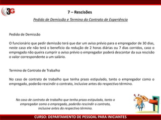 CURSO: DEPARTAMENTO DE PESSOAL PARA INICIANTES
7 – Rescisões
Pedido de Demissão e Termino do Contrato de Experiência
Pedido de Demissão
O funcionário que pedir demissão terá que dar um aviso prévio para o empregador de 30 dias,
neste caso ele não terá o beneficio da redução de 2 horas diárias ou 7 dias corridos, caso o
empregado não queira cumprir o aviso prévio o empregador poderá descontar da sua rescisão
o valor correspondente a um salário.
Termino de Contrato de Trabalho
No caso de contrato de trabalho que tenha prazo estipulado, tanto o empregador como o
empregado, poderão rescindir o contrato, inclusive antes do respectivo término.
No caso de contrato de trabalho que tenha prazo estipulado, tanto o
empregador como o empregado, poderão rescindir o contrato,
inclusive antes do respectivo término.
 