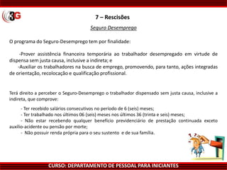 CURSO: DEPARTAMENTO DE PESSOAL PARA INICIANTES
7 – Rescisões
Seguro Desemprego
O programa do Seguro-Desemprego tem por finalidade:
-Prover assistência financeira temporária ao trabalhador desempregado em virtude de
dispensa sem justa causa, inclusive a indireta; e
-Auxiliar os trabalhadores na busca de emprego, promovendo, para tanto, ações integradas
de orientação, recolocação e qualificação profissional.
Terá direito a perceber o Seguro-Desemprego o trabalhador dispensado sem justa causa, inclusive a
indireta, que comprove:
- Ter recebido salários consecutivos no período de 6 (seis) meses;
- Ter trabalhado nos últimos 06 (seis) meses nos últimos 36 (trinta e seis) meses;
- Não estar recebendo qualquer benefício previdenciário de prestação continuada exceto
auxílio-acidente ou pensão por morte;
- Não possuir renda própria para o seu sustento e de sua família.
 