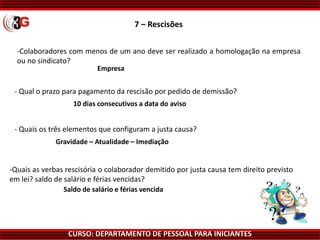 CURSO: DEPARTAMENTO DE PESSOAL PARA INICIANTES
7 – Rescisões
-Colaboradores com menos de um ano deve ser realizado a homologação na empresa
ou no sindicato?
Empresa
10 dias consecutivos a data do aviso
Gravidade – Atualidade – Imediação
Saldo de salário e férias vencida
-Quais as verbas rescisória o colaborador demitido por justa causa tem direito previsto
em lei? saldo de salário e férias vencidas?
- Quais os três elementos que configuram a justa causa?
- Qual o prazo para pagamento da rescisão por pedido de demissão?
 