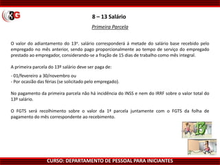 CURSO: DEPARTAMENTO DE PESSOAL PARA INICIANTES
8 – 13 Salário
O valor do adiantamento do 13o. salário corresponderá á metade do salário base recebido pelo
empregado no mês anterior, sendo pago proporcionalmente ao tempo de serviço do empregado
prestado ao empregador, considerando-se a fração de 15 dias de trabalho como mês integral.
A primeira parcela do 13º salário deve ser paga de:
- 01/fevereiro a 30/novembro ou
- Por ocasião das férias (se solicitado pelo empregado).
No pagamento da primeira parcela não há incidência do INSS e nem do IRRF sobre o valor total do
13º salário.
O FGTS será recolhimento sobre o valor da 1ª parcela juntamente com o FGTS da folha de
pagamento do mês correspondente ao recebimento.
Primeira Parcela
 