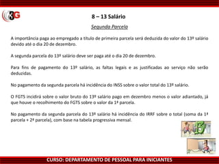 CURSO: DEPARTAMENTO DE PESSOAL PARA INICIANTES
8 – 13 Salário
A importância paga ao empregado a título de primeira parcela será deduzida do valor do 13º salário
devido até o dia 20 de dezembro.
A segunda parcela do 13º salário deve ser paga até o dia 20 de dezembro.
Para fins de pagamento do 13º salário, as faltas legais e as justificadas ao serviço não serão
deduzidas.
No pagamento da segunda parcela há incidência do INSS sobre o valor total do 13º salário.
O FGTS incidirá sobre o valor bruto do 13º salário pago em dezembro menos o valor adiantado, já
que houve o recolhimento do FGTS sobre o valor da 1ª parcela.
No pagamento da segunda parcela do 13º salário há incidência do IRRF sobre o total (soma da 1ª
parcela + 2ª parcela), com base na tabela progressiva mensal.
Segunda Parcela
 