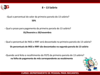 CURSO: DEPARTAMENTO DE PESSOAL PARA INICIANTES
8 – 13 Salário
-Qual o percentual do valor da primeira parcela do 13 salário?
50%
01/fevereiro a 30/novembro
Os percentuais de INSS e IRRF são descontados na segunda parcela do 13 salário
na folha de pagamento do mês correspondente ao recebimento
-Quando será feito o recolhimento do FGTS da primeira parcela do 13 salário?
- Qual o percentual de INSS e IRRF será descontado na primeira parcela do 13 salário?
- Qual o prazo para pagamento da primeira parcela do 13 salário?
 