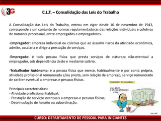 CURSO: DEPARTAMENTO DE PESSOAL PARA INICIANTES
A Consolidação das Leis do Trabalho, entrou em vigor desde 10 de novembro de 1943,
corresponde a um conjunto de normas regulamentadoras das relações individuais e coletivas
de natureza processual, entre empregados e empregadores.
-Empregador: empresa individual ou coletiva que ao assumir riscos da atividade econômica,
admite, assalaria e dirige a prestação de serviços.
-Empregado: é toda pessoa física que presta serviços de natureza não-eventual a
empregador, sob dependência deste e mediante salário.
-Trabalhador Autônomo: é a pessoa física que exerce, habitualmente e por conta própria,
atividade profissional remunerada e/ou presta, sem relação de emprego, serviço remunerado
de caráter eventual a empresas e pessoas físicas.
Principais características:
- Atividade profissional habitual;
- Prestação de serviços eventuais a empresas e pessoas físicas;
- Desvinculação de horário ou subordinação.
C.L.T. – Consolidação das Leis do Trabalho
 