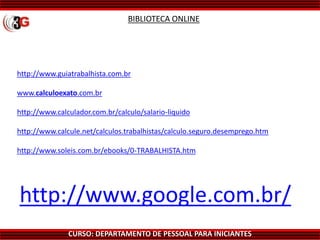 CURSO: DEPARTAMENTO DE PESSOAL PARA INICIANTES
BIBLIOTECA ONLINE
http://www.guiatrabalhista.com.br
www.calculoexato.com.br
http://www.calculador.com.br/calculo/salario-liquido
http://www.calcule.net/calculos.trabalhistas/calculo.seguro.desemprego.htm
http://www.soleis.com.br/ebooks/0-TRABALHISTA.htm
http://www.google.com.br/
 