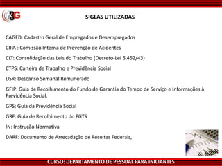 CURSO: DEPARTAMENTO DE PESSOAL PARA INICIANTES
CAGED: Cadastro Geral de Empregados e Desempregados
CIPA : Comissão Interna de Prevenção de Acidentes
CLT: Consolidação das Leis do Trabalho (Decreto-Lei 5.452/43)
CTPS: Carteira de Trabalho e Previdência Social
DSR: Descanso Semanal Remunerado
GFIP: Guia de Recolhimento do Fundo de Garantia do Tempo de Serviço e Informações à
Previdência Social.
GPS: Guia da Previdência Social
GRF: Guia de Recolhimento do FGTS
IN: Instrução Normativa
DARF: Documento de Arrecadação de Receitas Federais,
SIGLAS UTILIZADAS
 