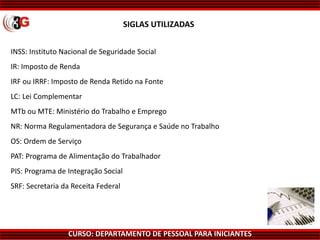 CURSO: DEPARTAMENTO DE PESSOAL PARA INICIANTES
INSS: Instituto Nacional de Seguridade Social
IR: Imposto de Renda
IRF ou IRRF: Imposto de Renda Retido na Fonte
LC: Lei Complementar
MTb ou MTE: Ministério do Trabalho e Emprego
NR: Norma Regulamentadora de Segurança e Saúde no Trabalho
OS: Ordem de Serviço
PAT: Programa de Alimentação do Trabalhador
PIS: Programa de Integração Social
SRF: Secretaria da Receita Federal
SIGLAS UTILIZADAS
 