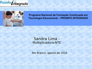 Sandra Lima -  Multiplicadora-NTE Rio Branco, agosto de 2010 Programa Nacional de Formação Continuada em Tecnologia Educacional – PROINFO INTEGRADO 