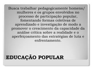 EDUCAÇÃO POPULAR Busca trabalhar pedagogicamente homens/mulheres e os grupos envolvidos no processo de participação popular, fomentando formas coletivas de aprendizado e investigação de modo a promover o crescimento da capacidade da análise crítica sobre a realidade e o aperfeiçoamento das estratégias de luta e enfrentamento. 
