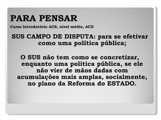 PARA PENSAR   Curso Introdutório ACS, nível médio, ACD SUS CAMPO DE DISPUTA: para se efetivar como uma política pública; O SUS não tem como se concretizar, enquanto uma política pública, se ele não vier de mãos dadas com acumulações mais amplas, socialmente, no plano da Reforma do ESTADO. 