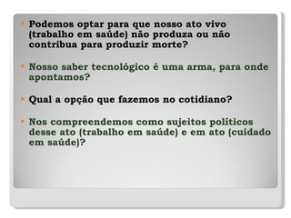 Podemos optar para que nosso ato vivo (trabalho em saúde) não produza ou não contribua para produzir morte? Nosso saber tecnológico é uma arma, para onde apontamos? Qual a opção que fazemos no cotidiano? Nos compreendemos como sujeitos políticos desse ato (trabalho em saúde) e em ato (cuidado em saúde)? 