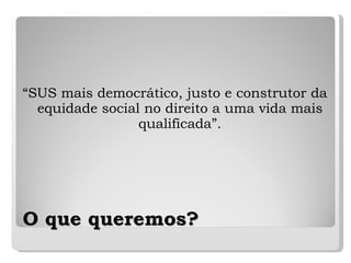 O que queremos? “ SUS mais democrático, justo e construtor da equidade social no direito a uma vida mais qualificada”. 