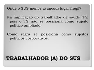 TRABALHADOR (A) DO SUS Onde o SUS menos avançou/lugar frágil? Na implicação do trabalhador de saúde (TS) pois o TS não se posiciona como sujeito político ampliado; Como regra se posiciona como sujeitos políticos corporativos. 