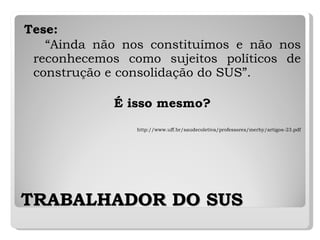 TRABALHADOR DO SUS Tese: “ Ainda não nos constituímos e não nos reconhecemos como sujeitos políticos de construção e consolidação do SUS”.  É isso mesmo? http://www.uff.br/saudecoletiva/professores/merhy/artigos-23.pdf 