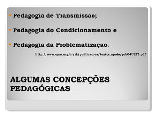 ALGUMAS CONCEPÇÕES PEDAGÓGICAS   Pedagogia de Transmissão; Pedagogia do Condicionamento e Pedagogia da Problematização. http://www.opas.org.br/rh/publicacoes/textos_apoio/pub04U2T5.pdf 