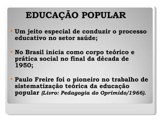 EDUCAÇÃO POPULAR Um jeito especial de conduzir o processo educativo no setor saúde;  No Brasil inicia como corpo teórico e prática social no final da década de 1950; Paulo Freire foi o pioneiro no trabalho de sistematização teórica da educação popular  (Livro: Pedagogia do Oprimido/1966). 
