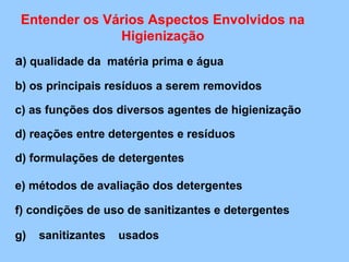 Entender os Vários Aspectos Envolvidos na
               Higienização
a) qualidade da matéria prima e água
b) os principais resíduos a serem removidos

c) as funções dos diversos agentes de higienização

d) reações entre detergentes e resíduos

d) formulações de detergentes

e) métodos de avaliação dos detergentes

f) condições de uso de sanitizantes e detergentes

g)   sanitizantes   usados
 