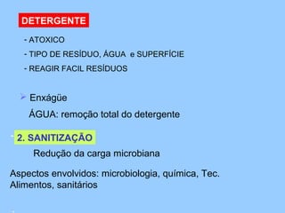 DETERGENTE
   - ATOXICO
   - TIPO DE RESÍDUO, ÁGUA e SUPERFÍCIE
   - REAGIR FACIL RESÍDUOS


   Enxágüe 
    ÁGUA: remoção total do detergente 

- 2. SANITIZAÇÃO
 
      Redução da carga microbiana
 
Aspectos envolvidos: microbiologia, química, Tec.
 
Alimentos, sanitários
 
 
 