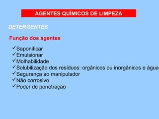 AGENTES QUÍMICOS DE LIMPEZA

DETERGENTES 

Função dos agentes 
 Saponificar
 Emulsionar
 Molhabilidade
 Solubilização dos resíduos: orgânicos ou inorgânicos e água
 Segurança ao manipulador
 Não corrosivo
 Poder de penetração 
 