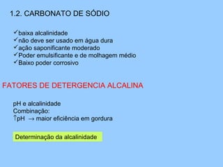 1.2. CARBONATO DE SÓDIO

  baixa alcalinidade
  não deve ser usado em água dura
  ação saponificante moderado
  Poder emulsificante e de molhagem médio
  Baixo poder corrosivo


FATORES DE DETERGENCIA ALCALINA 

  pH e alcalinidade
  Combinação:
  ↑pH → maior eficiência em gordura


  Determinação da alcalinidade 
 