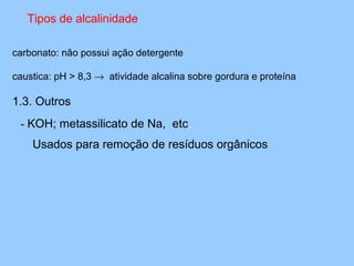 Tipos de alcalinidade

carbonato: não possui ação detergente

caustica: pH > 8,3 → atividade alcalina sobre gordura e proteína

1.3. Outros
 - KOH; metassilicato de Na, etc.
    Usados para remoção de resíduos orgânicos
 