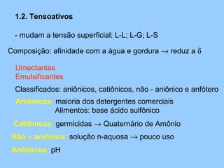 1.2. Tensoativos

 - mudam a tensão superficial: L-L; L-G; L-S

Composição: afinidade com a água e gordura → reduz a δ

  Umectantes
  Emulsificantes
  Classificados: aniônicos, catiônicos, não - aniônico e anfótero
  Aniônicos: maioria dos detergentes comerciais
             Alimentos: base ácido sulfônico
 Catiônicos: germicidas → Quaternário de Amônio
 Não – aniônico: solução n-aquosa → pouco uso
 Anfóteros: pH
 