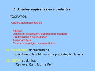 1.3. Agentes seqüestrastes e quelantes

   FOSFATOS
    Ortofosfatos e polifosfatos


     Função
     Deslocam, solubilizam, dispersam os resíduos
     Emulsificação e solubilização
     Abrandam água
     Evitam redeposição nas superfícies

3.1. Polifosfatos: seqüestrastes
      Solubilizam Ca e Mg → evita precipitação de sais

3.2. EDTA: quelantes
       Remove: Ca++, Mg++ e Fe++
 