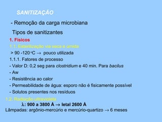 SANITIZAÇÃO
  - Remoção da carga microbiana
   Tipos de sanitizantes
 1. Físicos
 1.1. Esterilização via seca e úmida
  > 90 -120 oC → pouco utilizada
 1.1.1. Fatores de processo
 - Valor D: 0,2 seg para clostridium e 40 min. Para bacilus
 - Aw
 - Resistência ao calor
 - Permeabilidade de água: esporo não é fisicamente possível
 - Solutos presentes nos resíduos
1.2. Radiação ultravioleta
        λ: 900 a 3800 Å → letal 2600 Å
Lâmpadas: argônio-mercúrio e mercúrio-quartizo → 6 meses
 