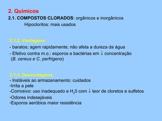 2. Químicos
2.1. COMPOSTOS CLORADOS: orgânicos e inorgânicos
       Hipocloritos: mais usados


2.1.2. Vantagens
- baratos; agem rapidamente; não afeta a dureza da água
- Efetivo contra m.o.: esporos e bactérias em ↓ concentração
 (B. cereus e C. perfrigens)


2.1.3. Desvantagens
- Instáveis ao armazenamento: cuidados
-Irrita a pele
-Corrosivo: uso inadequado e H20 com ↓ teor de cloretos e sulfetos
-Odores indesejáveis
-Esporos aeróbios maior resistência
 