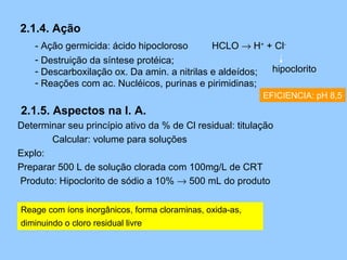 2.1.4. Ação
    - Ação germicida: ácido hipocloroso       HCLO → H+ + Cl-
    - Destruição da síntese protéica;
    - Descarboxilação ox. Da amin. a nitrilas e aldeídos; hipoclorito
    - Reações com ac. Nucléicos, purinas e pirimidinas;
                                                          EFICIENCIA: pH 8,5
2.1.5. Aspectos na I. A.
Determinar seu princípio ativo da % de Cl residual: titulação
       Calcular: volume para soluções
Explo:
Preparar 500 L de solução clorada com 100mg/L de CRT
Produto: Hipoclorito de sódio a 10% → 500 mL do produto

Reage com íons inorgânicos, forma cloraminas, oxida-as,
diminuindo o cloro residual livre
 