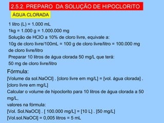2.5.2. PREPARO DA SOLUÇÃO DE HIPOCLORITO
  ÁGUA CLORADA

1 litro (L) = 1.000 mL
1kg = 1.000 g = 1.000.000 mg
Solução de HClO a 10% de cloro livre, equivale a:
10g de cloro livre/100mL = 100 g de cloro livre/litro = 100.000 mg
de cloro livre/litro
Preparar 10 litros de água clorada 50 mg/L que terá:
50 mg de cloro livre/litro
Fórmula:
[Volume da sol.NaOCl] . [cloro livre em mg/L] = [vol. água clorada] .
[cloro livre em mg/L]
Calcular o volume de hipoclorito para 10 litros de água clorada a 50
mg/L,
valores na fórmula:
[Vol. Sol.NaOCl] . [ 100.000 mg/L] = [10 L] . [50 mg/L]
[Vol.sol.NaOCl] = 0,005 litros = 5 mL
 