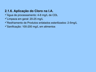 2.1.6. Aplicação do Cloro na I.A.
Água de processamento: 4-8 mg/L de CDL
Limpeza em geral: 20-25 mg/L
Resfriamento de Produtos enlatados esterilizados: 2-5mg/L
Sanificação: 100-200 mg/L em alimentos
 