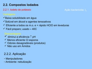 2.2. Compostos Iodados
2.2.1. Iodeto de potássio                           Ação bactericida: I2
Vantagens
Baixa solubilidade em água
Solúvel em álcool e agentes tensoativos
 Eficiente a todos os m.o. e + rápido HClO em leveduras
 Fácil preparo; usado ≈ 40C
 Desvantagens
  diminui a eficiência ↑ pH
  Menos eficiente Cl esporos
  Odores desagradáveis (produtos)
  Não uso em Amidos


2.2.2. Aplicação
- Manipuladores
- Ambiente: nebulização
 