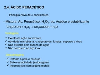 2.4. ÁCIDO PERACÉTICO

    Principio Ativo de ≠ sanitizantes

- Mistura: Ac. Peracético; H2O2; ac. Acético e estabilizante
  CH3CO.OH + H2O2 → CH3COOOH + H2O

 Vantagens
  Excelente ação sanitizante
  Atividade microbiana: c.vegetativas, fungos, esporos e virus
  Não afetado pela dureza da água
  Não corrosivo ao aço inox

 Desvantagens
  Irritante a pele e mucusa
  Baixa estabilidade (estocagem)
  Incompatível com alguns metais
 