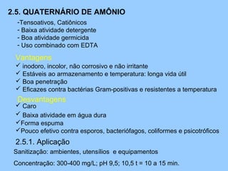 2.5. QUATERNÁRIO DE AMÔNIO
  -Tensoativos, Catiônicos
  - Baixa atividade detergente
  - Boa atividade germicida
  - Uso combinado com EDTA

 Vantagens
  inodoro, incolor, não corrosivo e não irritante
  Estáveis ao armazenamento e temperatura: longa vida útil
  Boa penetração
  Eficazes contra bactérias Gram-positivas e resistentes a temperatura
  Desvantagens
  Caro
  Baixa atividade em água dura
 Forma espuma
 Pouco efetivo contra esporos, bacteriófagos, coliformes e psicotróficos
 2.5.1. Aplicação
 Sanitização: ambientes, utensílios e equipamentos
 Concentração: 300-400 mg/L; pH 9,5; 10,5 t = 10 a 15 min.
 