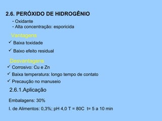 2.6. PERÓXIDO DE HIDROGÊNIO
  - Oxidante
  - Alta concentração: esporicida

 Vantagens
 Baixa toxidade
 Baixo efeito residual

 Desvantagens
 Corrosivo: Cu e Zn
 Baixa temperatura: longo tempo de contato
 Precaução no manuseio

 2.6.1.Aplicação
Embalagens: 30%
I. de Alimentos: 0,3%; pH 4,0 T = 80C t= 5 a 10 min
 
