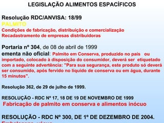 LEGISLAÇÃO ALIMENTOS ESPACÍFICOS

Resolução RDC/ANVISA: 18/99
PALMITO
Condições de fabricação, distribuição e comercialização
Recadastramento de empresas distribuidoras

Portaria nº 304, de 08 de abril de 1999
ementa não oficial: Palmito em Conserva, produzido no país ou
importado, colocado à disposição do consumidor, deverá ser etiquetado
com a seguinte advertência: "Para sua segurança, este produto só deverá
ser consumido, após fervido no líquido de conserva ou em água, durante
15 minutos".

Resolução 362, de 29 de julho de 1999.

RESOLUÇÃO - RDC Nº 17, 18 DE 19 DE NOVEMBRO DE 1999
Fabricação de palmito em conserva e alimentos inócuo

RESOLUÇÃO - RDC Nº 300, DE 1º DE DEZEMBRO DE 2004.
 
