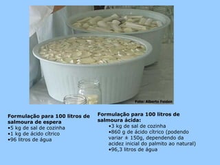 Formulação para 100 litros de   Formulação para 100 litros de
salmoura de espera              salmoura ácida:
•5 kg de sal de cozinha             •3 kg de sal de cozinha
•1 kg de ácido cítrico              •860 g de ácido cítrico (podendo
•96 litros de água                  variar ± 150g, dependendo da
                                    acidez inicial do palmito ao natural)
                                    •96,3 litros de água
 